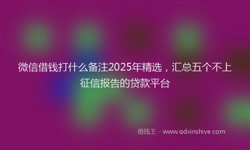 微信借钱打什么备注2025年精选，汇总五个不上征信报告的贷款平台