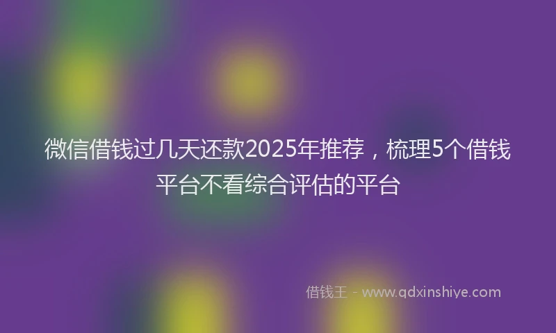 微信借钱过几天还款2025年推荐，梳理5个借钱平台不看综合评估的平台