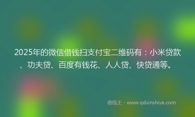 2025年的微信借钱扫支付宝二维码有：小米贷款、功夫贷、百度有钱花、人人贷、快贷通等。