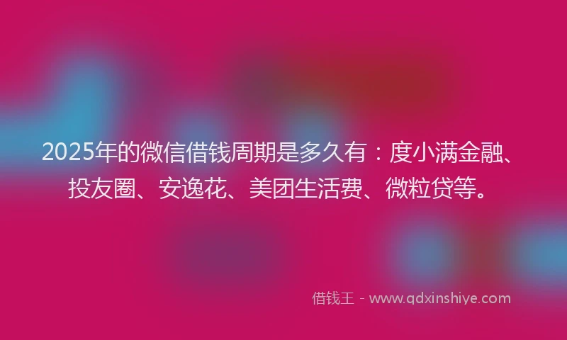 2025年的微信借钱周期是多久有：度小满金融、投友圈、安逸花、美团生活费、微粒贷等。