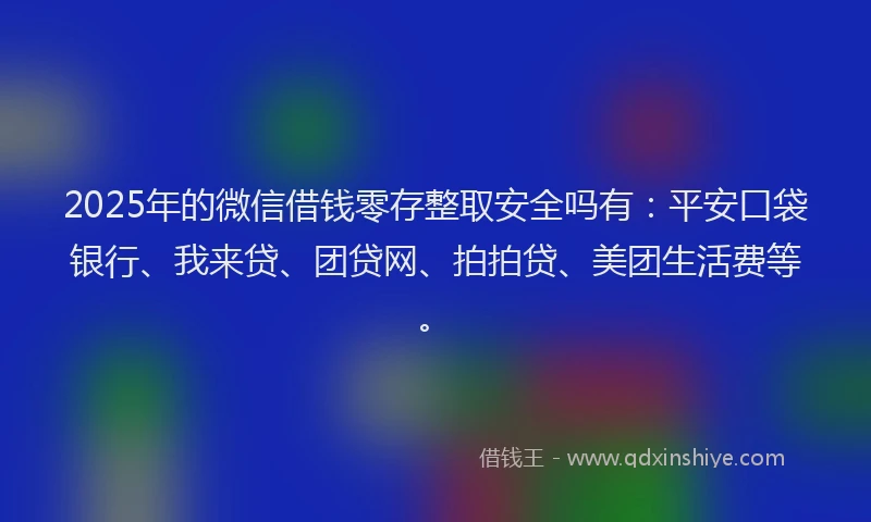 2025年的微信借钱零存整取安全吗有：平安口袋银行、我来贷、团贷网、拍拍贷、美团生活费等。