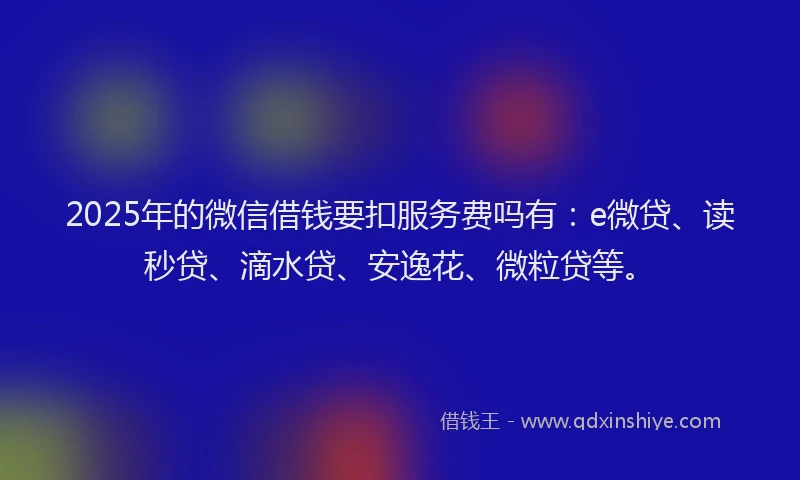 2025年的微信借钱要扣服务费吗有：e微贷、读秒贷、滴水贷、安逸花、微粒贷等。