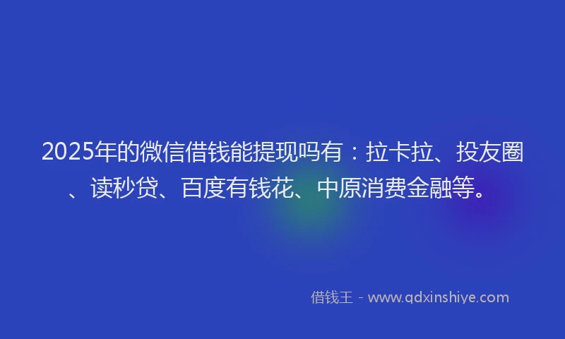 2025年的微信借钱能提现吗有：拉卡拉、投友圈、读秒贷、百度有钱花、中原消费金融等。