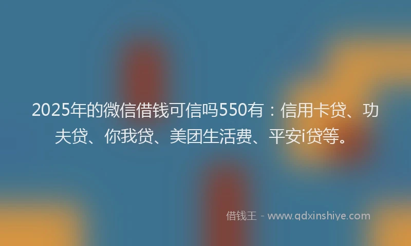 2025年的微信借钱可信吗550有：信用卡贷、功夫贷、你我贷、美团生活费、平安i贷等。