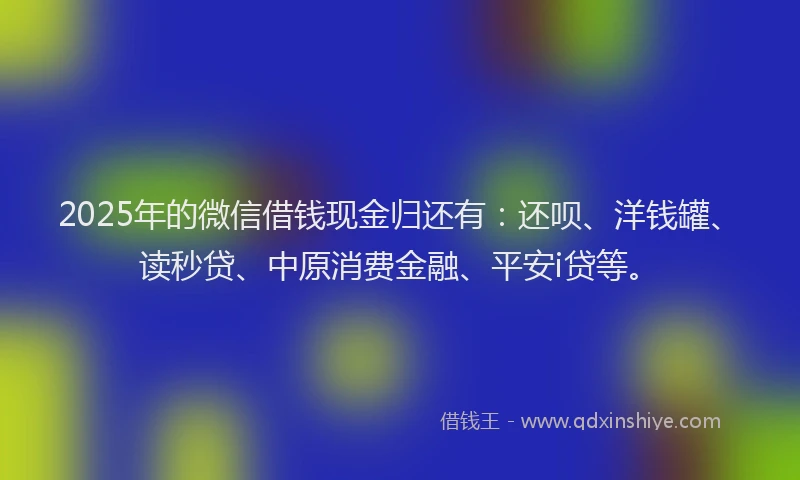 2025年的微信借钱现金归还有：还呗、洋钱罐、读秒贷、中原消费金融、平安i贷等。