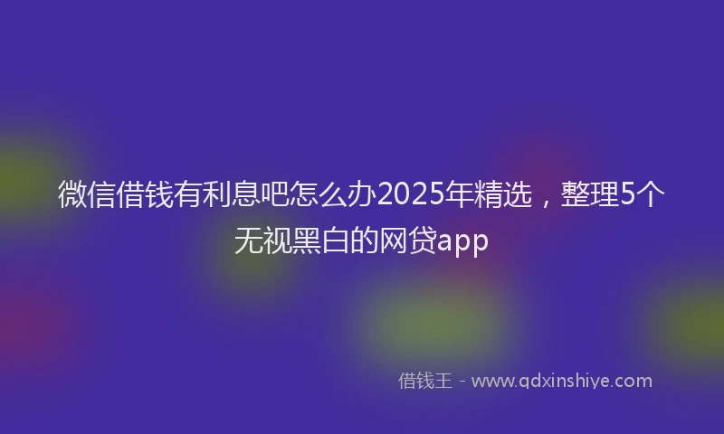 微信借钱有利息吧怎么办2025年精选，整理5个无视黑白的网贷app