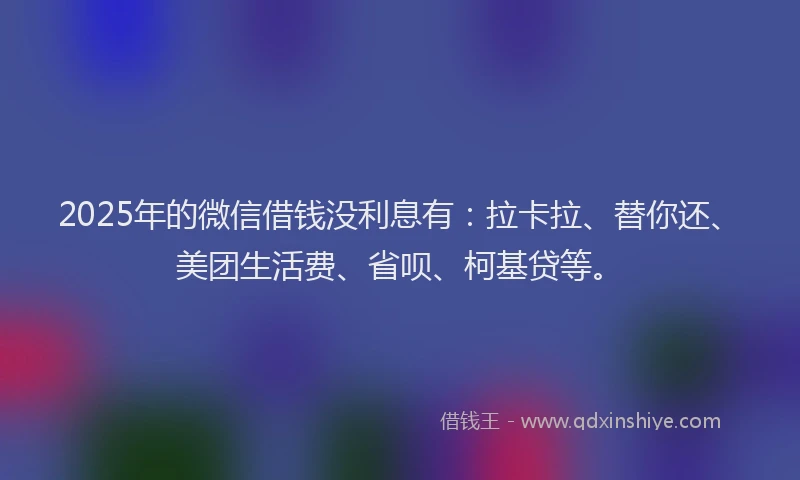2025年的微信借钱没利息有：拉卡拉、替你还、美团生活费、省呗、柯基贷等。