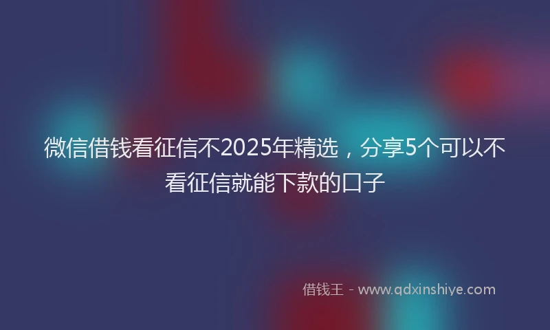 微信借钱看征信不2025年精选，分享5个可以不看征信就能下款的口子