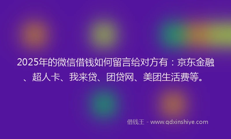 2025年的微信借钱如何留言给对方有：京东金融、超人卡、我来贷、团贷网、美团生活费等。