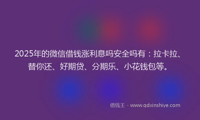 2025年的微信借钱涨利息吗安全吗有：拉卡拉、替你还、好期贷、分期乐、小花钱包等。
