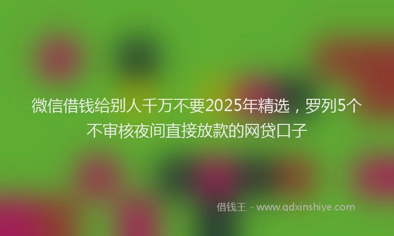 微信借钱给别人千万不要2025年精选，罗列5个不审核夜间直接放款的网贷口子