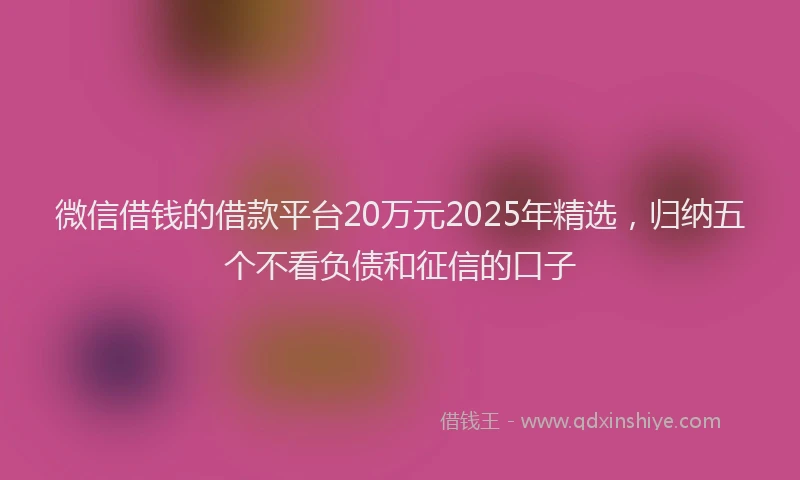 微信借钱的借款平台20万元2025年精选，归纳五个不看负债和征信的口子