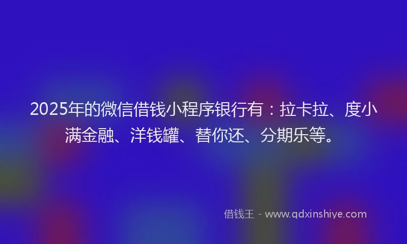 2025年的微信借钱小程序银行有：拉卡拉、度小满金融、洋钱罐、替你还、分期乐等。