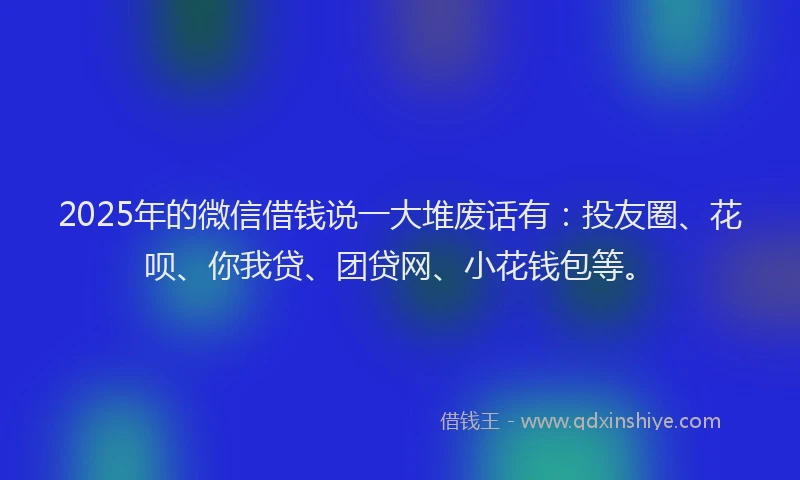 2025年的微信借钱说一大堆废话有：投友圈、花呗、你我贷、团贷网、小花钱包等。