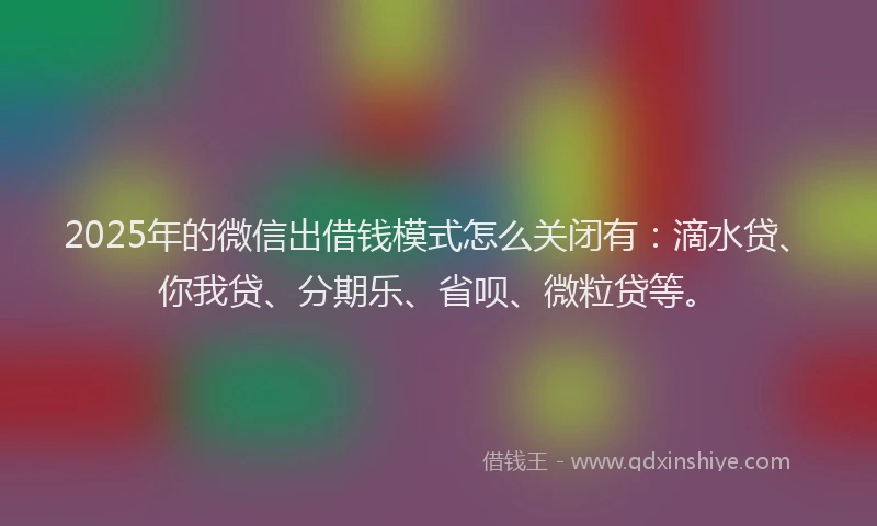 2025年的微信出借钱模式怎么关闭有：滴水贷、你我贷、分期乐、省呗、微粒贷等。