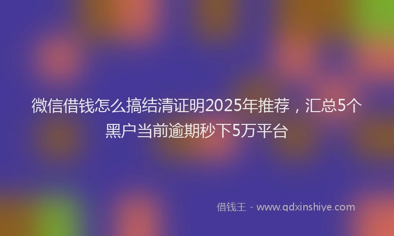 微信借钱怎么搞结清证明2025年推荐，汇总5个黑户当前逾期秒下5万平台