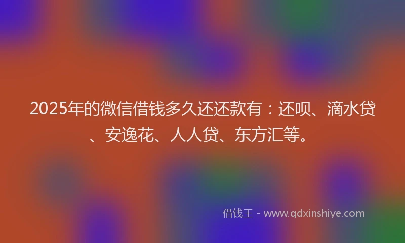2025年的微信借钱多久还还款有：还呗、滴水贷、安逸花、人人贷、东方汇等。