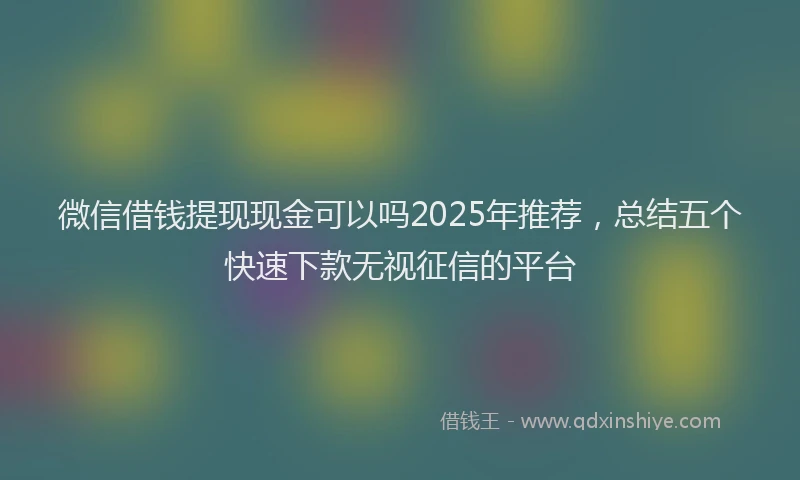 微信借钱提现现金可以吗2025年推荐，总结五个快速下款无视征信的平台