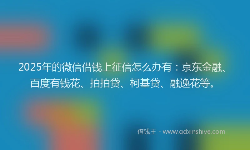 2025年的微信借钱上征信怎么办有：京东金融、百度有钱花、拍拍贷、柯基贷、融逸花等。