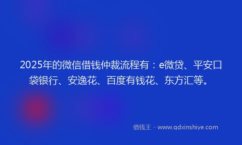 2025年的微信借钱仲裁流程有：e微贷、平安口袋银行、安逸花、百度有钱花、东方汇等。