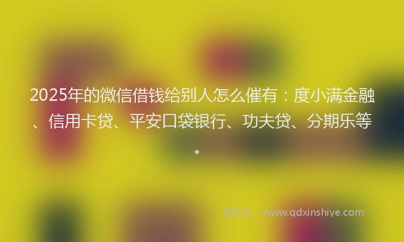 2025年的微信借钱给别人怎么催有：度小满金融、信用卡贷、平安口袋银行、功夫贷、分期乐等。