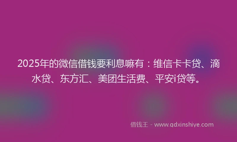 2025年的微信借钱要利息嘛有：维信卡卡贷、滴水贷、东方汇、美团生活费、平安i贷等。