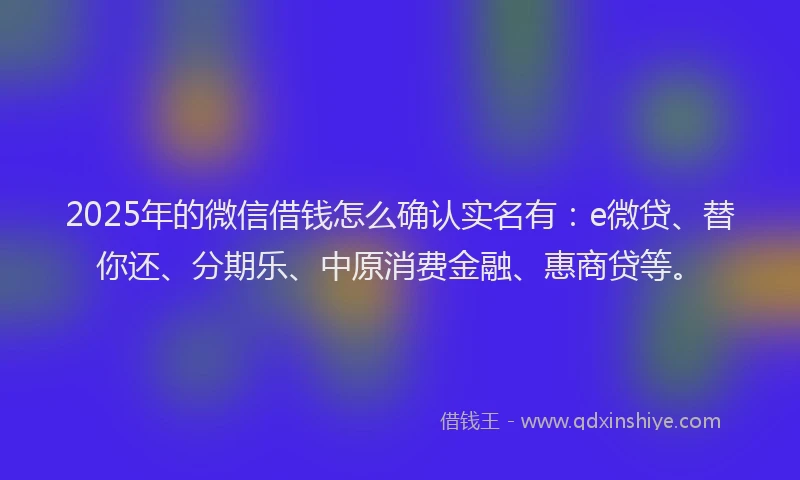 2025年的微信借钱怎么确认实名有：e微贷、替你还、分期乐、中原消费金融、惠商贷等。