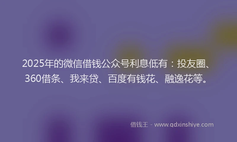 2025年的微信借钱公众号利息低有：投友圈、360借条、我来贷、百度有钱花、融逸花等。