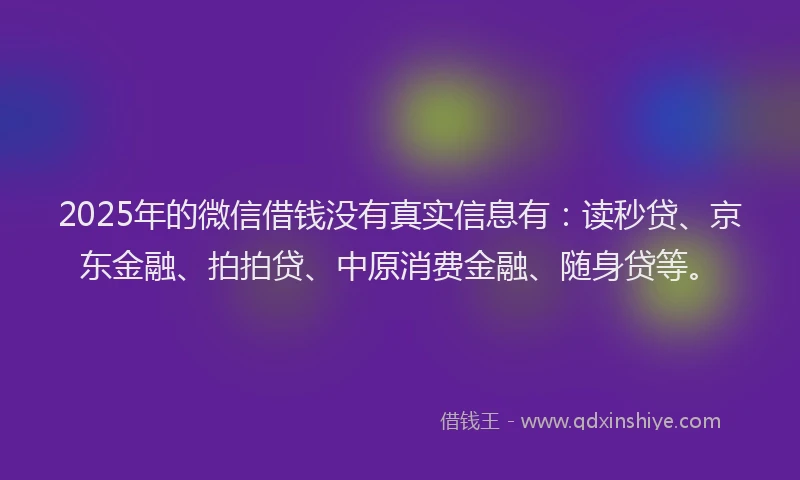 2025年的微信借钱没有真实信息有：读秒贷、京东金融、拍拍贷、中原消费金融、随身贷等。
