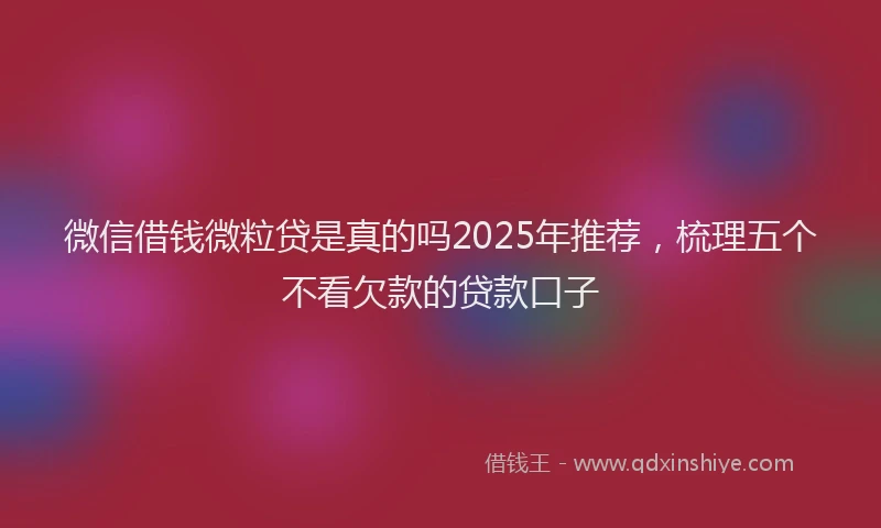 微信借钱微粒贷是真的吗2025年推荐，梳理五个不看欠款的贷款口子