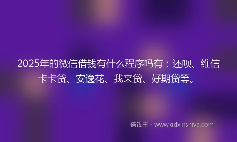 2025年的微信借钱有什么程序吗有：还呗、维信卡卡贷、安逸花、我来贷、好期贷等。