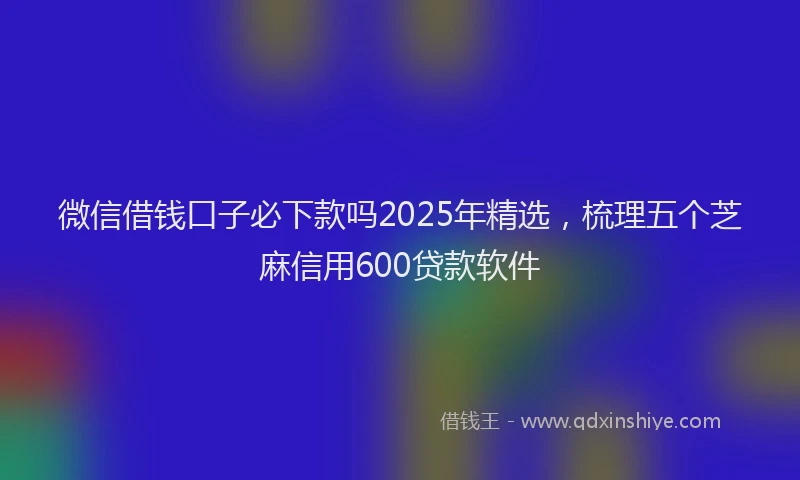 微信借钱口子必下款吗2025年精选，梳理五个芝麻信用600贷款软件