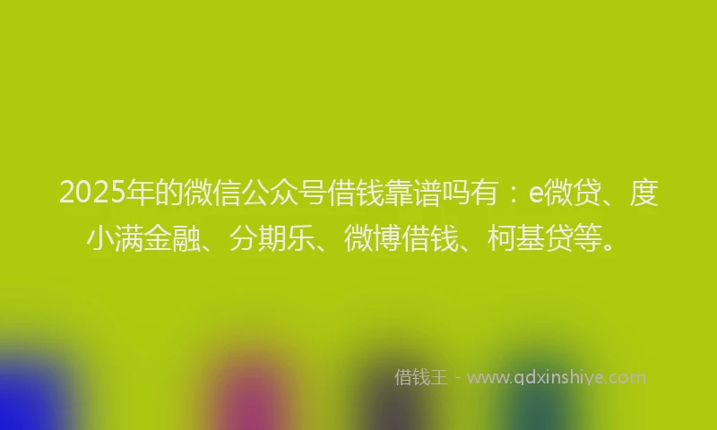 2025年的微信公众号借钱靠谱吗有：e微贷、度小满金融、分期乐、微博借钱、柯基贷等。