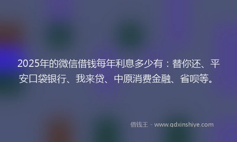 2025年的微信借钱每年利息多少有：替你还、平安口袋银行、我来贷、中原消费金融、省呗等。