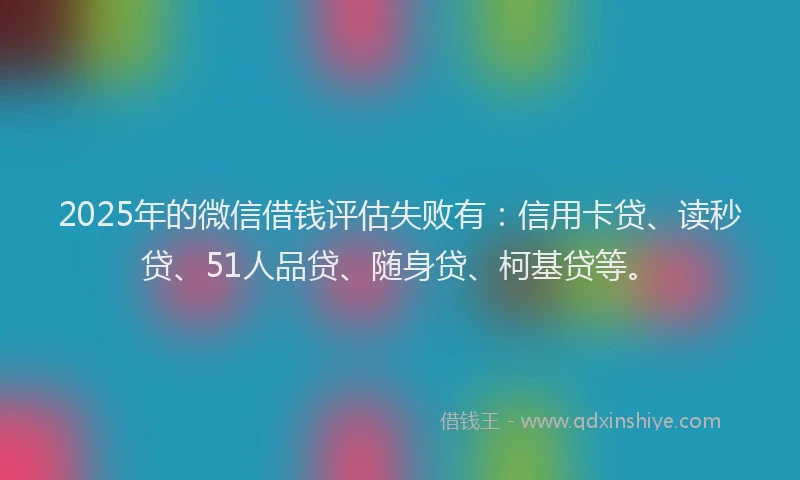 2025年的微信借钱评估失败有：信用卡贷、读秒贷、51人品贷、随身贷、柯基贷等。
