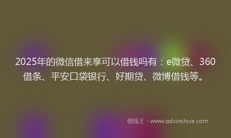 2025年的微信借来享可以借钱吗有：e微贷、360借条、平安口袋银行、好期贷、微博借钱等。