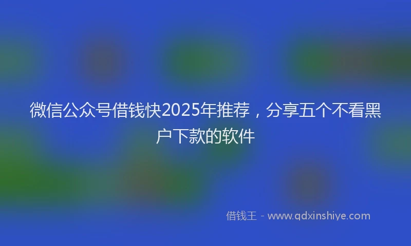 微信公众号借钱快2025年推荐，分享五个不看黑户下款的软件