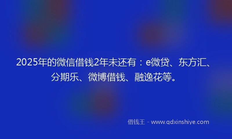 2025年的微信借钱2年未还有：e微贷、东方汇、分期乐、微博借钱、融逸花等。