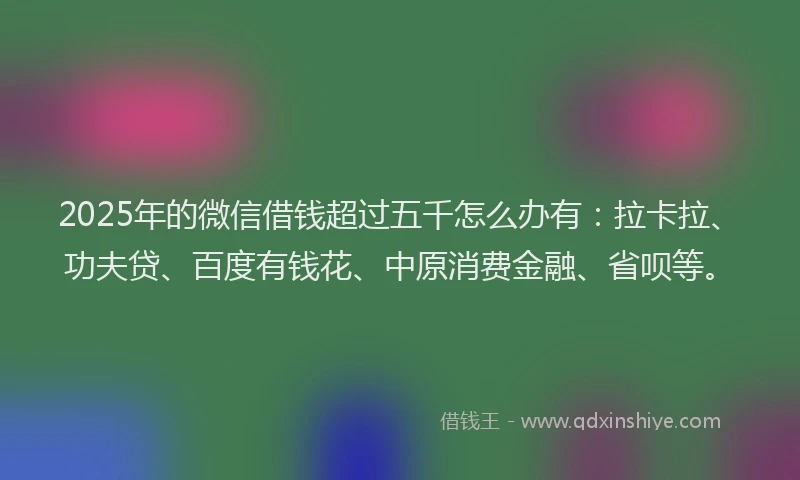 2025年的微信借钱超过五千怎么办有：拉卡拉、功夫贷、百度有钱花、中原消费金融、省呗等。