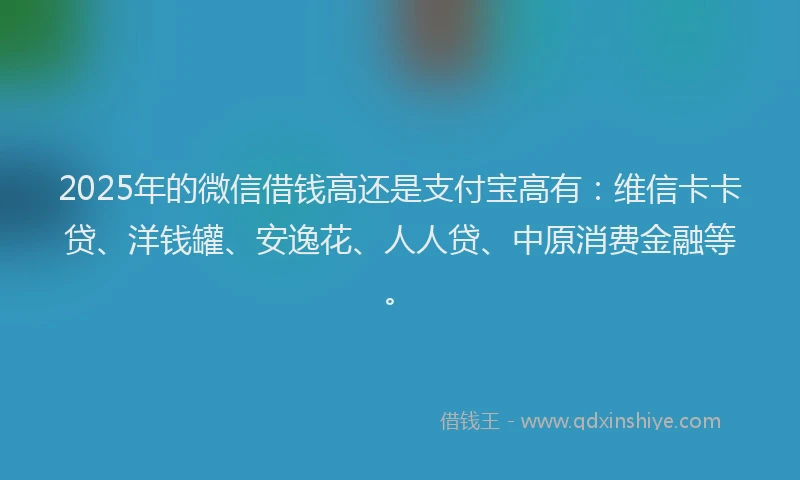 2025年的微信借钱高还是支付宝高有：维信卡卡贷、洋钱罐、安逸花、人人贷、中原消费金融等。