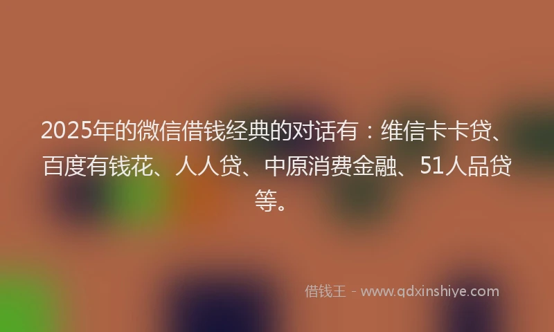 2025年的微信借钱经典的对话有：维信卡卡贷、百度有钱花、人人贷、中原消费金融、51人品贷等。