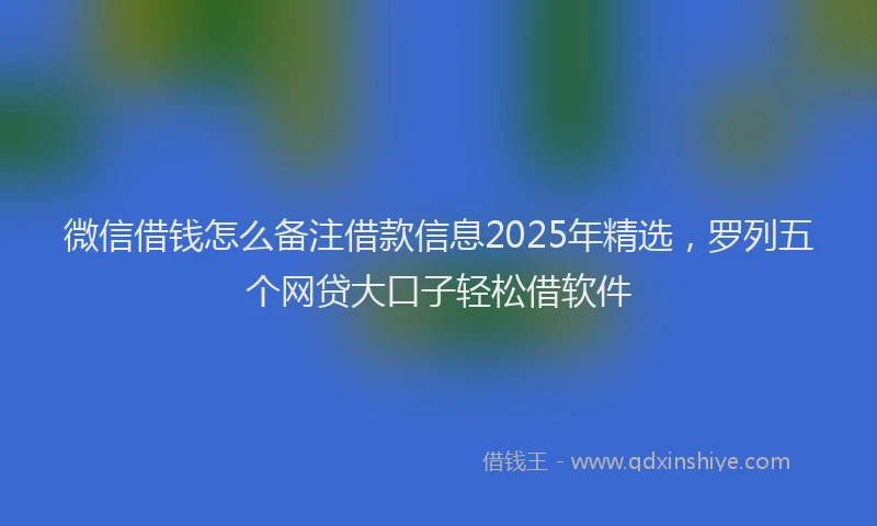 微信借钱怎么备注借款信息2025年精选，罗列五个网贷大口子轻松借软件