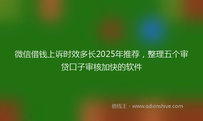 微信借钱上诉时效多长2025年推荐，整理五个审贷口子审核加快的软件