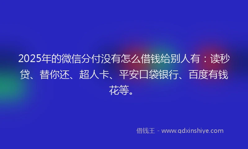2025年的微信分付没有怎么借钱给别人有：读秒贷、替你还、超人卡、平安口袋银行、百度有钱花等。