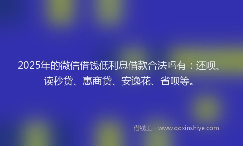2025年的微信借钱低利息借款合法吗有：还呗、读秒贷、惠商贷、安逸花、省呗等。