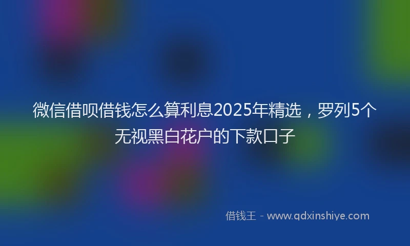微信借呗借钱怎么算利息2025年精选，罗列5个无视黑白花户的下款口子
