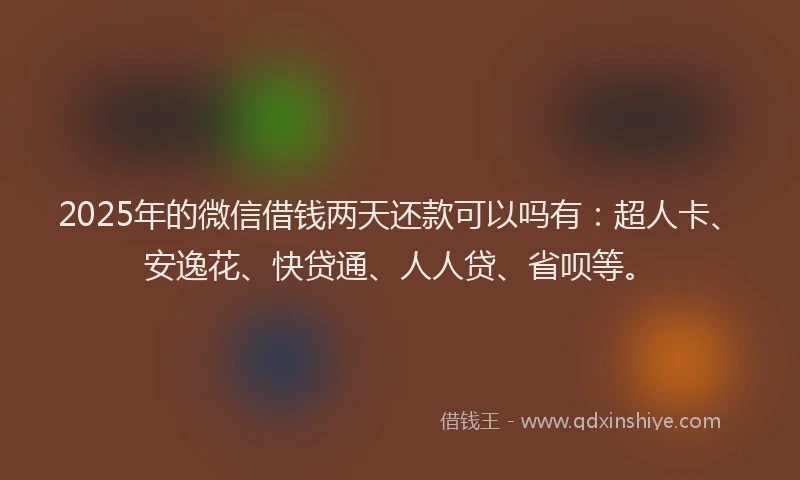 2025年的微信借钱两天还款可以吗有：超人卡、安逸花、快贷通、人人贷、省呗等。
