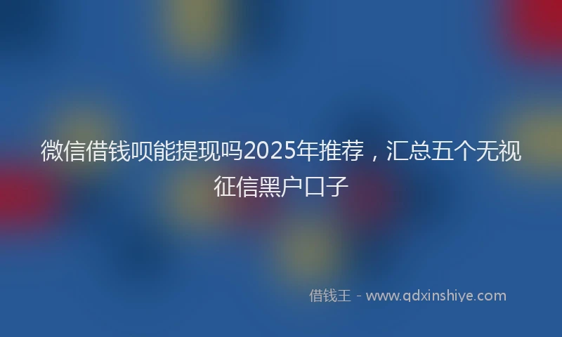 微信借钱呗能提现吗2025年推荐，汇总五个无视征信黑户口子