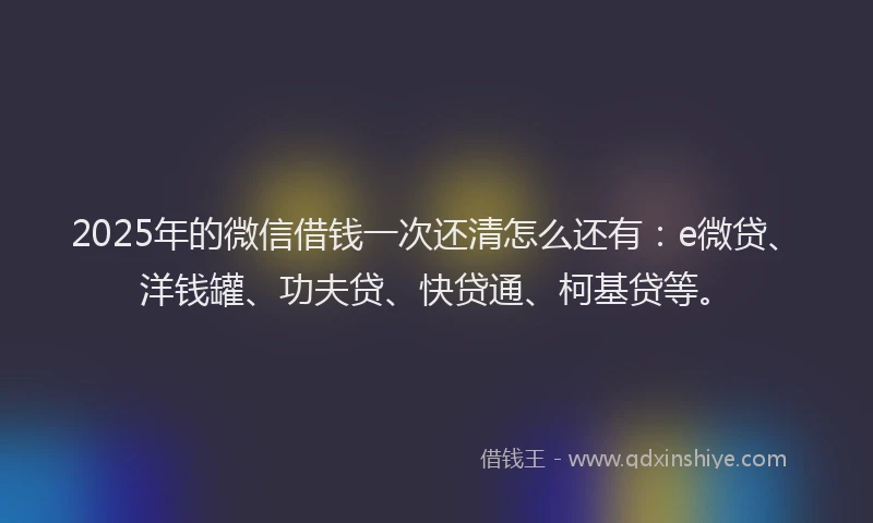 2025年的微信借钱一次还清怎么还有：e微贷、洋钱罐、功夫贷、快贷通、柯基贷等。