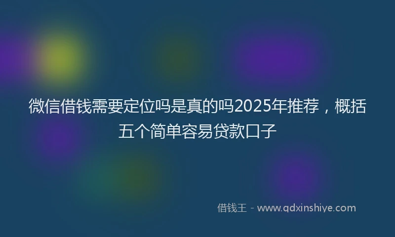 微信借钱需要定位吗是真的吗2025年推荐，概括五个简单容易贷款口子